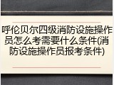 呼伦贝尔四级消防设施操作员怎么考需要什么条件(消防设施操作员报考条件)
