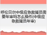 呼伦贝尔中级应急救援员需要年审吗怎么操作(中级应急救援员年审)