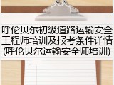 呼伦贝尔初级道路运输安全工程师培训及报考条件详情(呼伦贝尔运输安全师培训)