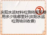 庆阳水运材料检测师报班费用多少钱哪里好(庆阳水运检测培训收费)