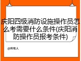 庆阳四级消防设施操作员怎么考需要什么条件(庆阳消防操作员报考条件)
