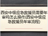 西安中级应急救援员需要年审吗怎么操作(西安中级应急救援员年审流程)
