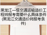 黑龙江一级交通运输造价工程师报考需要什么具体条件(黑龙江交通造价师报考条件)