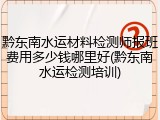 黔东南水运材料检测师报班费用多少钱哪里好(黔东南水运检测培训)