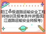 阳江中级道路运输安全工程师培训及报考条件详情(阳江道路运输安全师报考)
