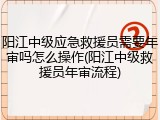 阳江中级应急救援员需要年审吗怎么操作(阳江中级救援员年审流程)