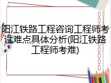 阳江铁路工程咨询工程师考试难点具体分析(阳江铁路工程师考难)