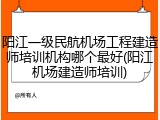 阳江一级民航机场工程建造师培训机构哪个最好(阳江机场建造师培训)