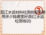 阳江水运材料检测师报班费用多少钱哪里好(阳江水运检测培训)