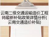 云南二级交通运输造价工程师最新补贴政策详情分析(云南交通造价补贴)