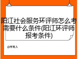 阳江社会服务环评师怎么考需要什么条件(阳江环评师报考条件)