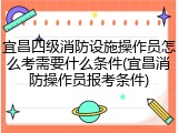 宜昌四级消防设施操作员怎么考需要什么条件(宜昌消防操作员报考条件)