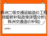株洲二级交通运输造价工程师最新补贴政策详情分析(株洲交通造价补贴)