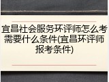 宜昌社会服务环评师怎么考需要什么条件(宜昌环评师报考条件)