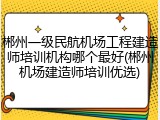 郴州一级民航机场工程建造师培训机构哪个最好(郴州机场建造师培训优选)