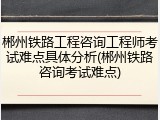 郴州铁路工程咨询工程师考试难点具体分析(郴州铁路咨询考试难点)