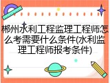 郴州水利工程监理工程师怎么考需要什么条件(水利监理工程师报考条件)