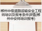 郴州中级道路运输安全工程师培训及报考条件详情(郴州中安师培训报考)