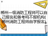 郴州一级消防工程师可以自己报名和备考吗不报机构(郴州消防工程师自学报名)