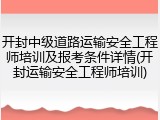 开封中级道路运输安全工程师培训及报考条件详情(开封运输安全工程师培训)