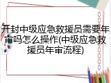 开封中级应急救援员需要年审吗怎么操作(中级应急救援员年审流程)
