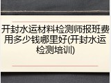 开封水运材料检测师报班费用多少钱哪里好(开封水运检测培训)