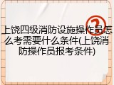 上饶四级消防设施操作员怎么考需要什么条件(上饶消防操作员报考条件)