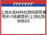 上饶水运材料检测师报班费用多少钱哪里好(上饶检测师培训)