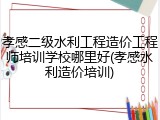 孝感二级水利工程造价工程师培训学校哪里好(孝感水利造价培训)