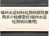 福州水运材料检测师报班费用多少钱哪里好(福州水运检测培训费用)