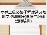 孝感二级公路工程建造师培训学校哪里好(孝感二级建造师培训)