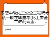 孝感中级化工安全工程师考试一般在哪里考(化工安全工程师考点)