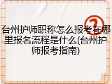 台州护师职称怎么报考在哪里报名流程是什么(台州护师报考指南)