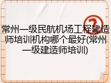 常州一级民航机场工程建造师培训机构哪个最好(常州一级建造师培训)