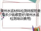 常州水运材料检测师报班费用多少钱哪里好(常州水运检测培训费用)