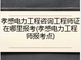 孝感电力工程咨询工程师证在哪里报考(孝感电力工程师报考点)