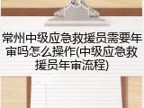 常州中级应急救援员需要年审吗怎么操作(中级应急救援员年审流程)