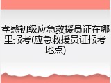 孝感初级应急救援员证在哪里报考(应急救援员证报考地点)