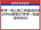 孝感一级公路工程建造师培训学校哪里好(孝感一级建造师培训)