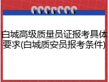 白城高级质量员证报考具体要求(白城质安员报考条件)
