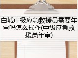 白城中级应急救援员需要年审吗怎么操作(中级应急救援员年审)