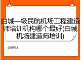 白城一级民航机场工程建造师培训机构哪个最好(白城机场建造师培训)