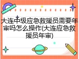 大连中级应急救援员需要年审吗怎么操作(大连应急救援员年审)