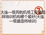 大连一级民航机场工程建造师培训机构哪个最好(大连一级建造师培训)