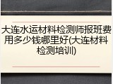 大连水运材料检测师报班费用多少钱哪里好(大连材料检测培训)