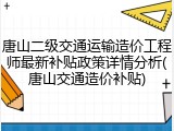 唐山二级交通运输造价工程师最新补贴政策详情分析(唐山交通造价补贴)