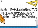临沧一级土木建筑造价工程师证书从哪里查询真伪？(临沧一级造价师证查询)
