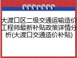 大渡口区二级交通运输造价工程师最新补贴政策详情分析(大渡口交通造价补贴)