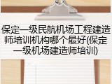 保定一级民航机场工程建造师培训机构哪个最好(保定一级机场建造师培训)