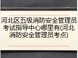 河北区五级消防安全管理员考试指导中心哪里有(河北消防安全管理员考点)